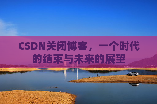 CSDN关闭博客，一个时代的结束与未来的展望